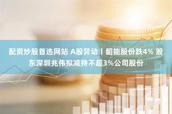 配资炒股首选网站 A股异动丨韶能股份跌4% 股东深圳兆伟拟减持不超3%公司股份