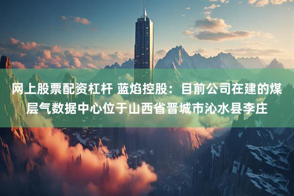 网上股票配资杠杆 蓝焰控股：目前公司在建的煤层气数据中心位于山西省晋城市沁水县李庄