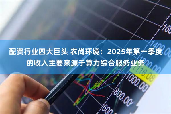 配资行业四大巨头 农尚环境：2025年第一季度的收入主要来源于算力综合服务业务