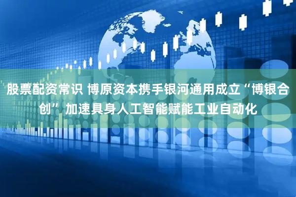 股票配资常识 博原资本携手银河通用成立“博银合创” 加速具身人工智能赋能工业自动化