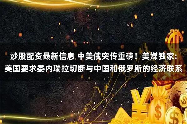 炒股配资最新信息 中美俄突传重磅！美媒独家:美国要求委内瑞拉切断与中国和俄罗斯的经济联系