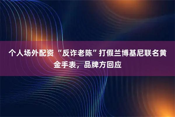 个人场外配资 “反诈老陈”打假兰博基尼联名黄金手表，品牌方回应